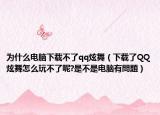 為什么電腦下載不了qq炫舞（下載了QQ炫舞怎么玩不了呢?是不是電腦有問(wèn)題）