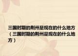 三國時期的荊州是現(xiàn)在的什么地方（三國時期的荊州是現(xiàn)在的什么地方）
