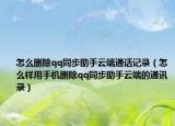 怎么刪除qq同步助手云端通話記錄（怎么樣用手機刪除qq同步助手云端的通訊錄）
