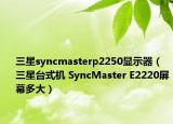 三星syncmasterp2250顯示器（三星臺式機(jī) SyncMaster E2220屏幕多大）