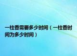 一柱香需要多少時間（一柱香時間為多少時間）