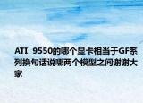 ATI  9550的哪個(gè)顯卡相當(dāng)于GF系列換句話說哪兩個(gè)模型之間謝謝大家
