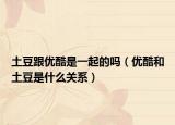 土豆跟優(yōu)酷是一起的嗎（優(yōu)酷和土豆是什么關(guān)系）