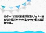 問(wèn)你一個(gè)問(wèn)題如何把怪物獵人2g  ios的存檔移植到android上ppsspp模擬器的怪物獵人