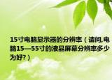 15寸電腦顯示器的分辨率（請(qǐng)問,電腦15—55寸的液晶屏幕分辨率多少為好?）