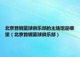 北京首鋼籃球俱樂(lè)部的主場(chǎng)館是哪里（北京首鋼籃球俱樂(lè)部）