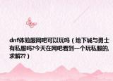 dnf體驗(yàn)服網(wǎng)吧可以玩嗎（地下城與勇士有私服嗎?今天在網(wǎng)吧看到一個玩私服的,求解??）