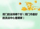 廈門的浴場哪個好（廈門市最好的洗浴中心是哪家）