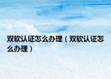 雙軟認(rèn)證怎么辦理（雙軟認(rèn)證怎么辦理）