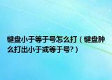 鍵盤小于等于號怎么打（鍵盤腫么打出小于或等于號?）