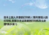 連不上別人共享的打印機（想共享別人的打印機,但顯示無法連接到打印機怎么處理?高手來!）