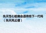 先天性心臟病會(huì)遺傳給下一代嗎（先天風(fēng)云譜）