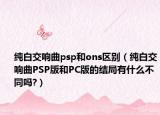 純白交響曲psp和ons區(qū)別（純白交響曲PSP版和PC版的結(jié)局有什么不同嗎?）