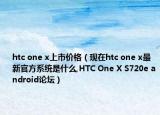 htc one x上市價格（現(xiàn)在htc one x最新官方系統(tǒng)是什么,HTC One X S720e android論壇）