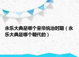 永樂大典是哪個(gè)皇帝統(tǒng)治時(shí)期（永樂大典是哪個(gè)朝代的）