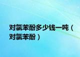 對氯苯酚多少錢一噸（對氯苯酚）
