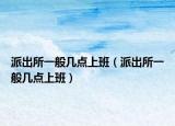 派出所一般幾點上班（派出所一般幾點上班）