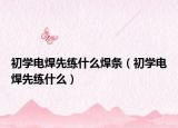 初學(xué)電焊先練什么焊條（初學(xué)電焊先練什么）
