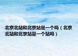 北京北站和北京站是一個嗎（北京北站和北京站是一個站嗎）