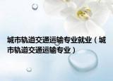 城市軌道交通運(yùn)輸專業(yè)就業(yè)（城市軌道交通運(yùn)輸專業(yè)）