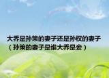 大喬是孫策的妻子還是孫權(quán)的妻子（孫策的妻子是誰大喬是妾）