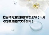 以勞動為主題的作文怎么寫（以勞動為主題的作文怎么寫）