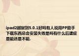 ipad2越獄到5.0.1好嗎有人說用PP助手下載東西總會安裝失敗是嗎有什么后遺癥是能還是不能.