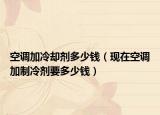 空調(diào)加冷卻劑多少錢（現(xiàn)在空調(diào)加制冷劑要多少錢）