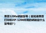 惠普1200a硒鼓型號（誰知道惠普打印機HP-1200所用的硒鼓是什么型號的?）