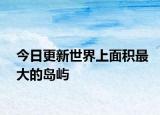 今日更新世界上面積最大的島嶼