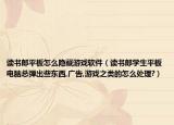 讀書(shū)郎平板怎么隱藏游戲軟件（讀書(shū)郎學(xué)生平板電腦總彈出些東西,廣告,游戲之類的怎么處理?）
