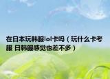 在日本玩韓服lol卡嗎（玩什么卡考服 日韓服感覺也差不多）