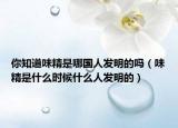 你知道味精是哪國人發(fā)明的嗎（味精是什么時候什么人發(fā)明的）