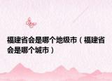 福建省會是哪個地級市（福建省會是哪個城市）