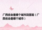 廣西省會是哪個城市簡答題（廣西省會是哪個城市）