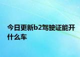 今日更新b2駕駛證能開什么車