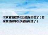 北京愛情故事吳狄最后娶誰了（北京愛情故事吳狄最后跟誰了）