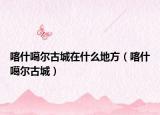 喀什噶爾古城在什么地方（喀什噶爾古城）