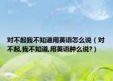 對(duì)不起我不知道用英語怎么說（對(duì)不起,我不知道,用英語腫么說?）