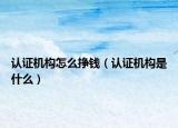 認(rèn)證機(jī)構(gòu)怎么掙錢(qián)（認(rèn)證機(jī)構(gòu)是什么）