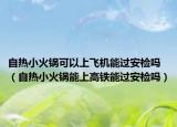 自熱小火鍋可以上飛機(jī)能過安檢嗎（自熱小火鍋能上高鐵能過安檢嗎）
