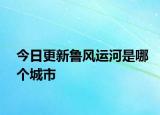 今日更新魯風(fēng)運(yùn)河是哪個城市