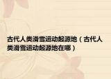 古代人類(lèi)滑雪運(yùn)動(dòng)起源地（古代人類(lèi)滑雪運(yùn)動(dòng)起源地在哪）