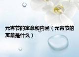 元宵節(jié)的寓意和內(nèi)涵（元宵節(jié)的寓意是什么）