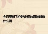 今日更新飛奪瀘定橋的河被叫做什么河