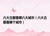 六大古都是哪六大城市（六大古都是哪個城市）