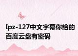 Ipz-127中文字幕你給的百度云盤有密碼