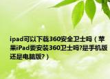 ipad可以下載360安全衛(wèi)士嗎（蘋果iPad要安裝360衛(wèi)士嗎?是手機版還是電腦版?）
