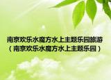 南京歡樂水魔方水上主題樂園旅游（南京歡樂水魔方水上主題樂園）