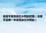 袁隆平發(fā)現(xiàn)雜交水稻的時(shí)期（袁隆平是哪一年發(fā)現(xiàn)雜交水稻的）